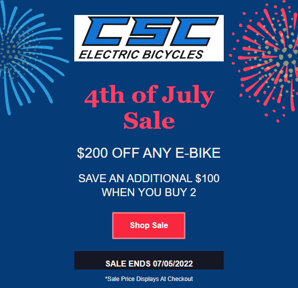 4th of July Sale on CSC E-Bikes. $200 off any e-bike. Save an additional $100 when you buy 2 e-bikes. Sale applies at checkout. Sale Ends 07/05/2022.<br />
