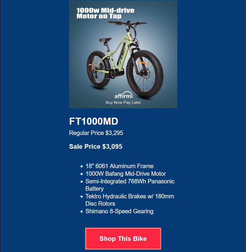 FT1000MD<br />
Regular Price $3,295<br />
<p>Sale Price $3,195</p>
18" 6061 Aluminum Frame<br />
1000W Bafang Mid-Drive Motor<br />
Semi-Integrated 768Wh Panasonic Battery<br />
Tektro Hydraulic Brakes w/ 180mm Disc Rotors<br />
Shimano 8-Speed Gearing